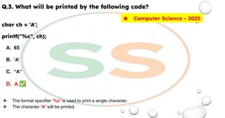 Q.3. What will be printed by the following code?
char ch = 'A';
printf("%c", ch);
A. 65
B. ‘A’
C. “A”
D. A ✅
❖ The format specifier '%c' is used to print a single character.
❖ The character 'A' will be printed.
★ Computer Science - 2025
 