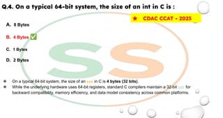 Q.4. On a typical 64-bit system, the size of an int in C is :
A. 8 Bytes
B. 4 Bytes ✅
C. 1 Bytes
D. 2 Bytes
❖ On a typical 64-bit system, the size of an int in C is 4 bytes (32 bits).
❖ While the underlying hardware uses 64-bit registers, standard C compilers maintain a 32-bit int for
backward compatibility, memory efficiency, and data model consistency across common platforms.
★ CDAC CCAT - 2025
 