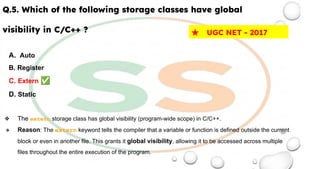 Q.5. Which of the following storage classes have global
visibility in C/C++ ?
A. Auto
B. Register
C. Extern ✅
D. Static
❖ The extern storage class has global visibility (program-wide scope) in C/C++.
❖ Reason: The extern keyword tells the compiler that a variable or function is defined outside the current
block or even in another file. This grants it global visibility, allowing it to be accessed across multiple
files throughout the entire execution of the program.
★ UGC NET - 2017
 