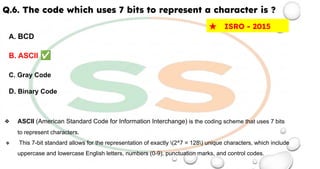 Q.6. The code which uses 7 bits to represent a character is ?
A. BCD
B. ASCII ✅
C. Gray Code
D. Binary Code
❖ ASCII (American Standard Code for Information Interchange) is the coding scheme that uses 7 bits
to represent characters.
❖ This 7-bit standard allows for the representation of exactly (2^7 = 128) unique characters, which include
uppercase and lowercase English letters, numbers (0-9), punctuation marks, and control codes.
★ ISRO - 2015
 