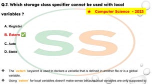 Q.7. Which storage class speciﬁer cannot be used with local
variables ?
A. Register
B. Extern ✅
C. Auto
D. Static
❖ The `extern` keyword is used to declare a variable that is defined in another file or is a global
variable.
❖ Using `extern` for local variables doesn't make sense because local variables are only supposed to
★ Computer Science - 2023
 
