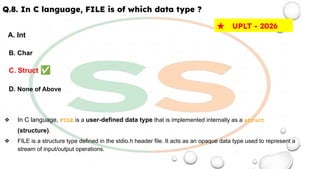 Q.8. In C language, FILE is of which data type ?
A. Int
B. Char
C. Struct ✅
D. None of Above
❖ In C language, FILE is a user-defined data type that is implemented internally as a struct
(structure).
❖ FILE is a structure type defined in the stdio.h header file. It acts as an opaque data type used to represent a
stream of input/output operations.
★ UPLT - 2026
 