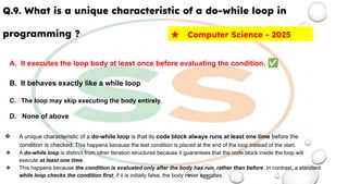 Q.9. What is a unique characteristic of a do-while loop in
programming ?
A. It executes the loop body at least once before evaluating the condition. ✅
B. It behaves exactly like a while loop
C. The loop may skip executing the body entirely.
D. None of above
❖ A unique characteristic of a do-while loop is that its code block always runs at least one time before the
condition is checked. This happens because the test condition is placed at the end of the loop instead of the start.
❖ A do-while loop is distinct from other iteration structures because it guarantees that the code block inside the loop will
execute at least one time.
❖ This happens because the condition is evaluated only after the body has run, rather than before. In contrast, a standard
while loop checks the condition first; if it is initially false, the body never executes.
★ Computer Science - 2025
 