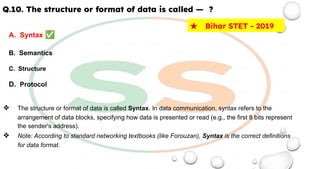 Q.10. The structure or format of data is called — ?
A. Syntax ✅
B. Semantics
C. Structure
D. Protocol
❖ The structure or format of data is called Syntax. In data communication, syntax refers to the
arrangement of data blocks, specifying how data is presented or read (e.g., the first 8 bits represent
the sender's address).
❖ Note: According to standard networking textbooks (like Forouzan), Syntax is the correct definitions
for data format.
★ Bihar STET - 2019
 