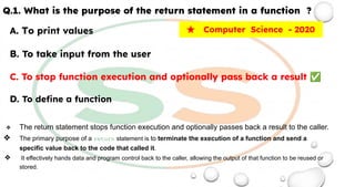 Q.1. What is the purpose of the return statement in a function ?
A. To print values
B. To take input from the user
C. To stop function execution and optionally pass back a result ✅
D. To deﬁne a function
❖ The return statement stops function execution and optionally passes back a result to the caller.
❖ The primary purpose of a return statement is to terminate the execution of a function and send a
specific value back to the code that called it.
❖ It effectively hands data and program control back to the caller, allowing the output of that function to be reused or
stored.
★ Computer Science - 2020
 