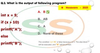 Q.2. What is the output of following program?
int x = 5;
if (x > 10)
printf("A");
else
printf("B");
★ Hexaware - 2025
A. B ✅
B. AB
C. A
D. None of these
The condition `x > 10` is false because x is 5. The else block
will be executed, and "B" will be printed.
 