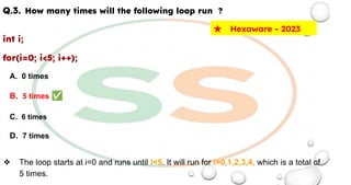 Q.3. How many times will the following loop run ?
int i;
for(i=0; i<5; i++);
A. 0 times
B. 5 times ✅
C. 6 times
D. 7 times
❖ The loop starts at i=0 and runs until i<5. It will run for i=0,1,2,3,4, which is a total of
5 times.
★ Hexaware - 2023
 