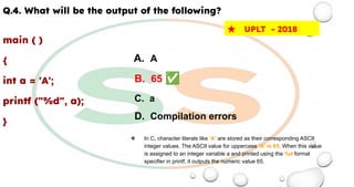 Q.4. What will be the output of the following?
main ( )
{
int a = 'A';
printf ("%d", a);
}
★ UPLT - 2018
A. A
B. 65 ✅
C. a
D. Compilation errors
❖ In C, character literals like 'A' are stored as their corresponding ASCII
integer values. The ASCII value for uppercase 'A' is 65. When this value
is assigned to an integer variable a and printed using the %d format
specifier in printf, it outputs the numeric value 65.
 