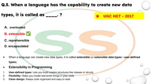 Q.5. When a language has the capability to create new data
types, it is called as ____. ?
A. overloaded
B. extensible ✅
C. reprehensible
D. encapsulated
❖ When a language can create new data types, it is called extensible (or extensible data types / user-defined
types).
❖ Extensibility in Programming
1. User-defined types: Lets you build custom structures like classes or structs.
2. Flexibility: Helps you model real-world things in your code.
3. Clean design: Keeps code organized and easy to read.
★ UGC NET - 2017
 