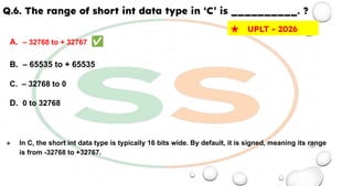 Q.6. The range of short int data type in ‘C’ is __________. ?
A. – 32768 to + 32767 ✅
B. – 65535 to + 65535
C. – 32768 to 0
D. 0 to 32768
❖ In C, the short int data type is typically 16 bits wide. By default, it is signed, meaning its range
is from -32768 to +32767.
★ UPLT - 2026
 