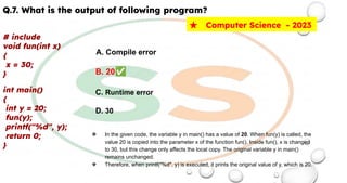 Q.7. What is the output of following program?
# include
void fun(int x)
{
x = 30;
}
int main()
{
int y = 20;
fun(y);
printf("%d", y);
return 0;
}
★ Computer Science - 2023
A. Compile error
B. 20✅
C. Runtime error
D. 30
❖ In the given code, the variable y in main() has a value of 20. When fun(y) is called, the
value 20 is copied into the parameter x of the function fun(). Inside fun(), x is changed
to 30, but this change only affects the local copy. The original variable y in main()
remains unchanged.
❖ Therefore, when printf("%d", y) is executed, it prints the original value of y, which is 20.
 