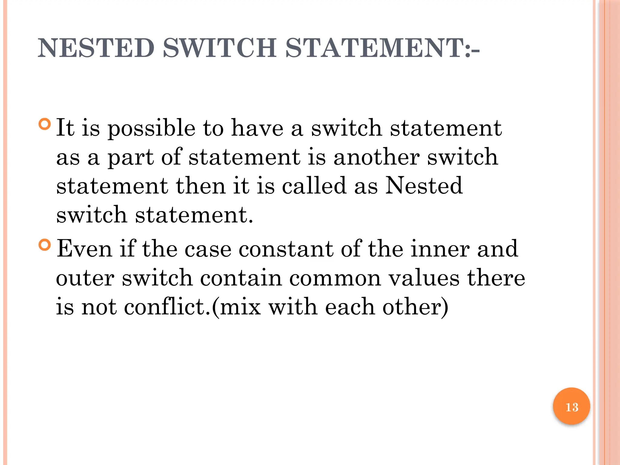 13
NESTED SWITCH STATEMENT:-
 It is possible to have a switch statement
as a part of statement is another switch
statement then it is called as Nested
switch statement.
 Even if the case constant of the inner and
outer switch contain common values there
is not conflict.(mix with each other)
 
