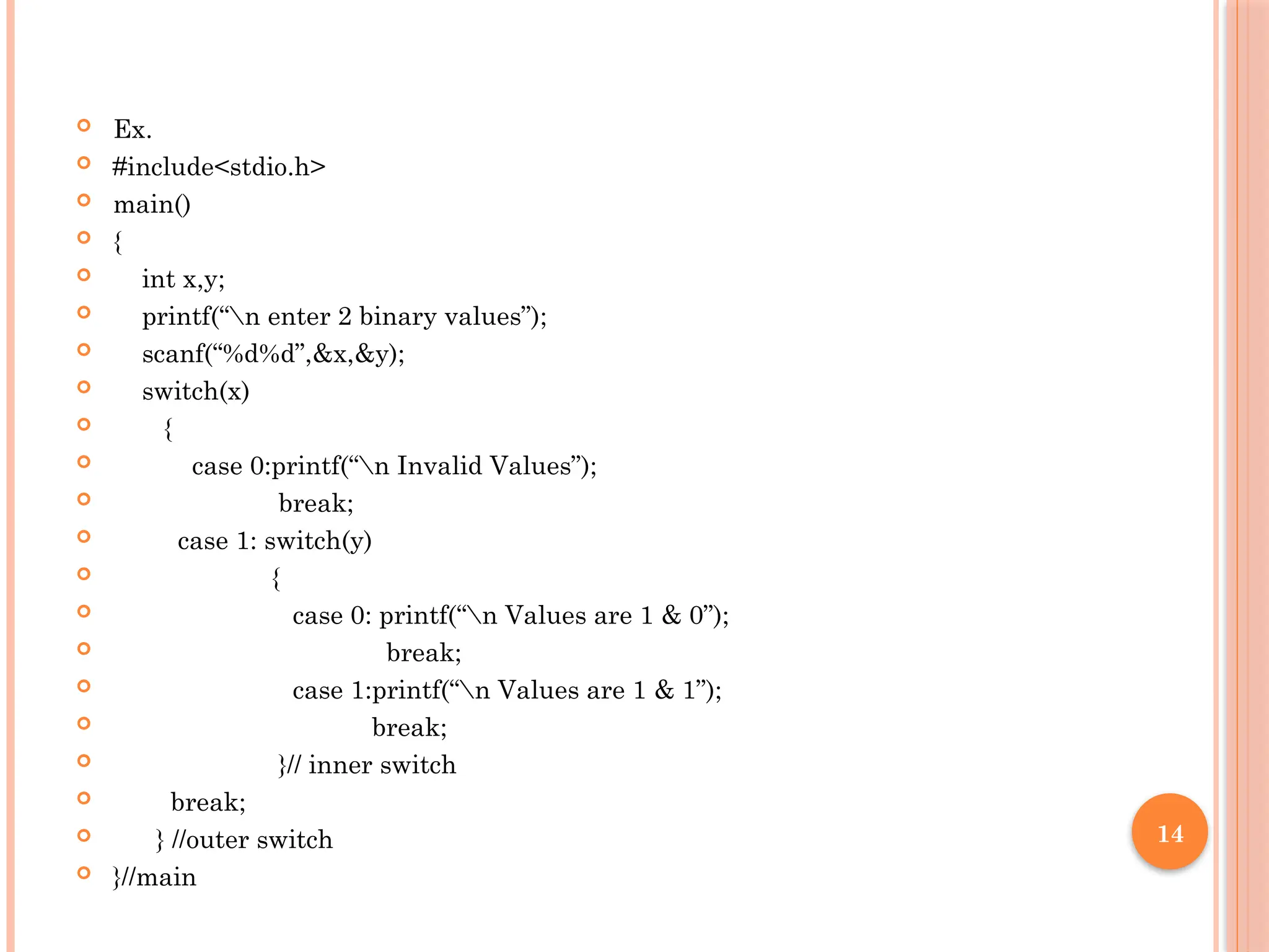 14
 Ex.
 #include<stdio.h>
 main()
 {
 int x,y;
 printf(“n enter 2 binary values”);
 scanf(“%d%d”,&x,&y);
 switch(x)
 {
 case 0:printf(“n Invalid Values”);
 break;
 case 1: switch(y)
 {
 case 0: printf(“n Values are 1 & 0”);
 break;
 case 1:printf(“n Values are 1 & 1”);
 break;
 }// inner switch
 break;
 } //outer switch
 }//main
 