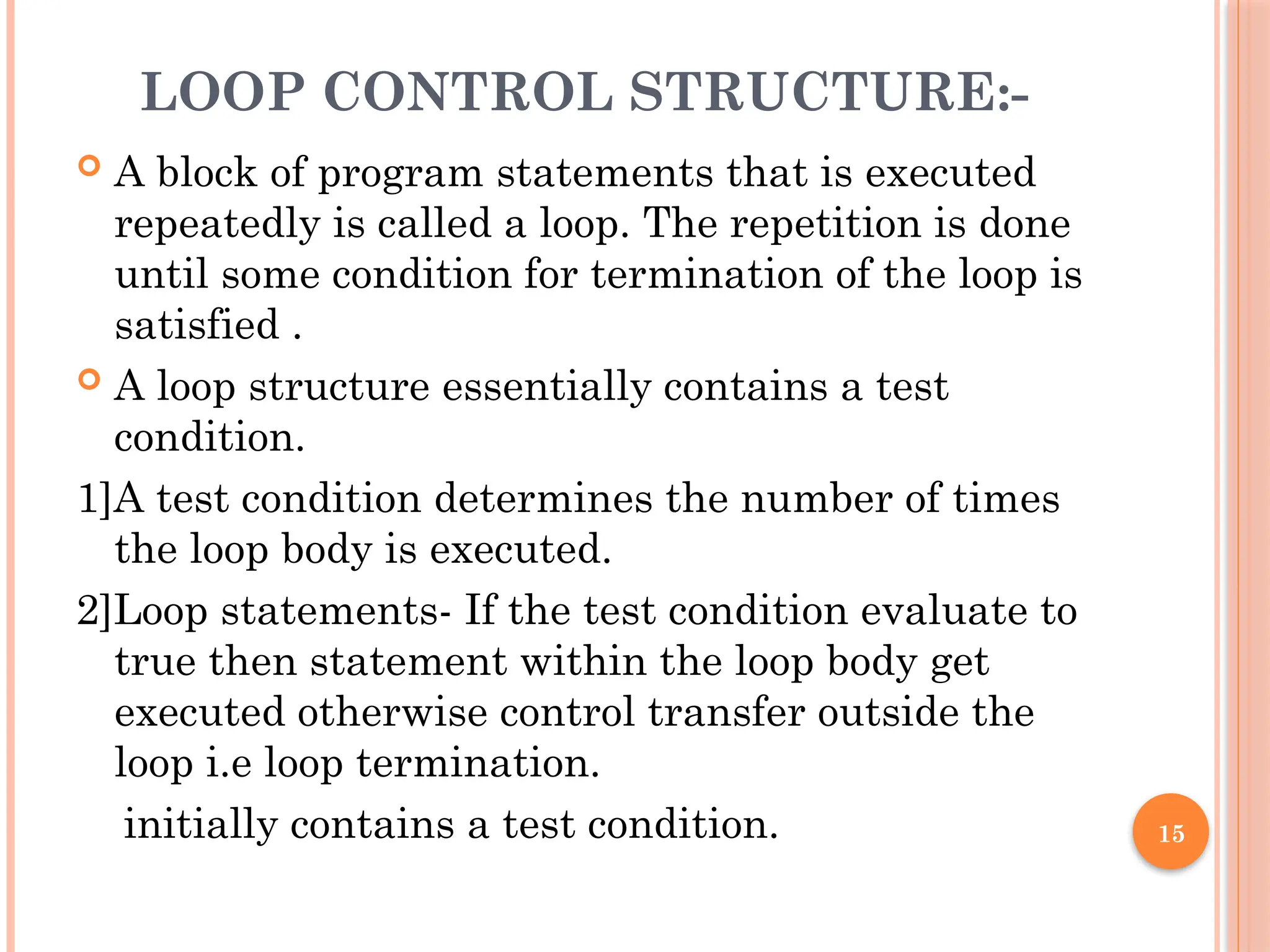 15
LOOP CONTROL STRUCTURE:-
 A block of program statements that is executed
repeatedly is called a loop. The repetition is done
until some condition for termination of the loop is
satisfied .
 A loop structure essentially contains a test
condition.
1]A test condition determines the number of times
the loop body is executed.
2]Loop statements- If the test condition evaluate to
true then statement within the loop body get
executed otherwise control transfer outside the
loop i.e loop termination.
initially contains a test condition.
 