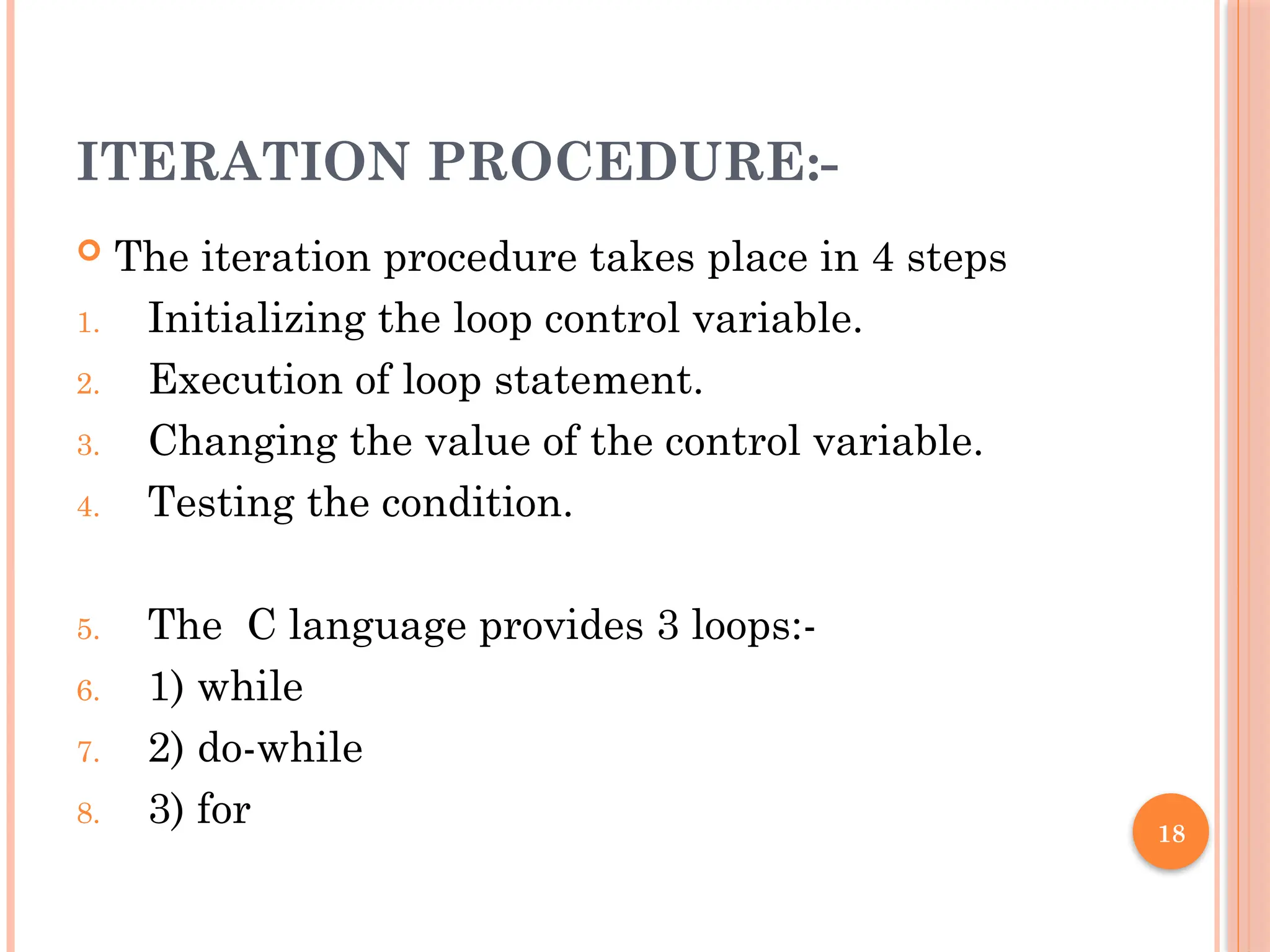 18
ITERATION PROCEDURE:-
 The iteration procedure takes place in 4 steps
1. Initializing the loop control variable.
2. Execution of loop statement.
3. Changing the value of the control variable.
4. Testing the condition.
5. The C language provides 3 loops:-
6. 1) while
7. 2) do-while
8. 3) for
 