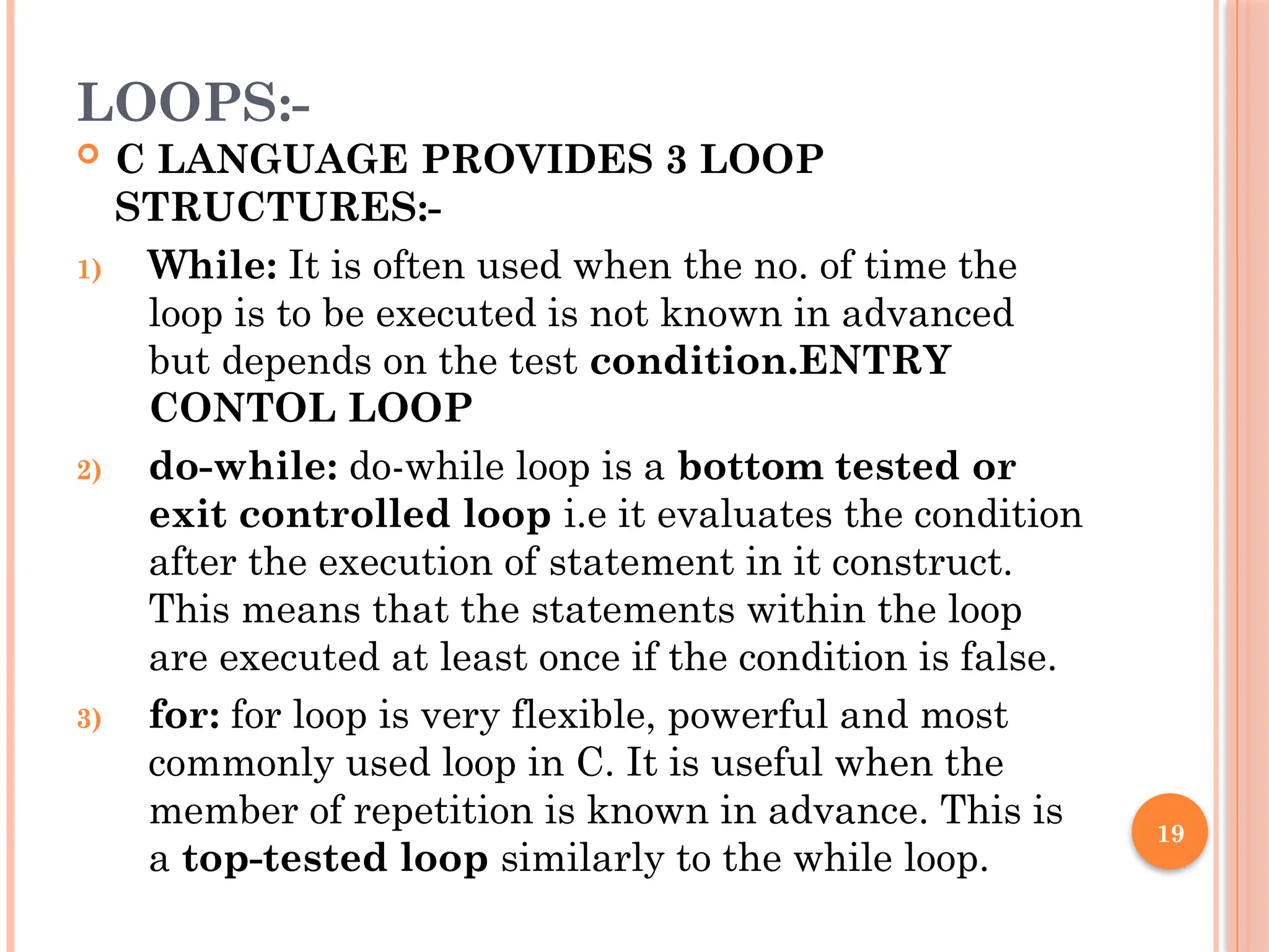 19
LOOPS:-
 C LANGUAGE PROVIDES 3 LOOP
STRUCTURES:-
1) While: It is often used when the no. of time the
loop is to be executed is not known in advanced
but depends on the test condition.ENTRY
CONTOL LOOP
2) do-while: do-while loop is a bottom tested or
exit controlled loop i.e it evaluates the condition
after the execution of statement in it construct.
This means that the statements within the loop
are executed at least once if the condition is false.
3) for: for loop is very flexible, powerful and most
commonly used loop in C. It is useful when the
member of repetition is known in advance. This is
a top-tested loop similarly to the while loop.
 