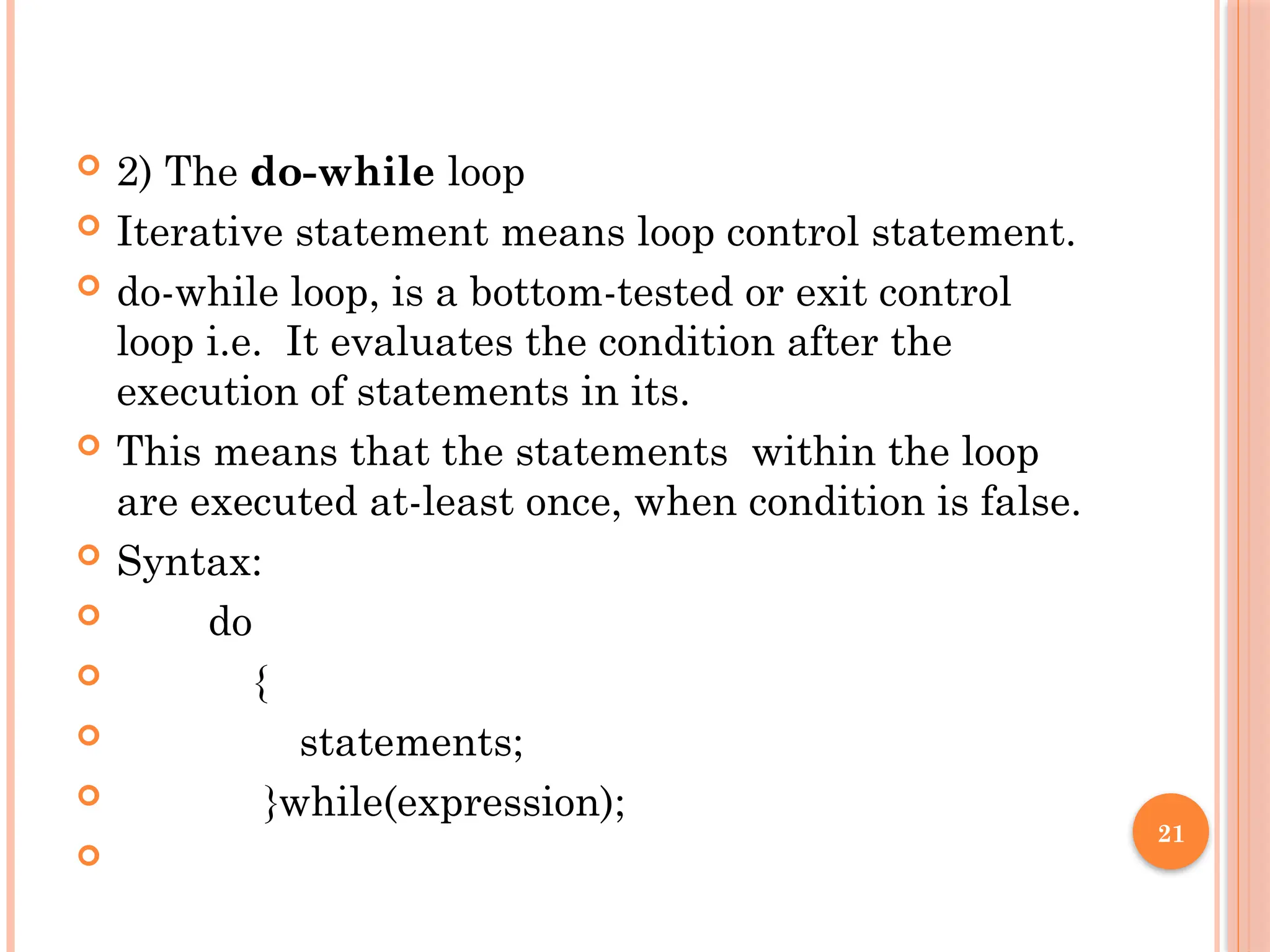 21
 2) The do-while loop
 Iterative statement means loop control statement.
 do-while loop, is a bottom-tested or exit control
loop i.e. It evaluates the condition after the
execution of statements in its.
 This means that the statements within the loop
are executed at-least once, when condition is false.
 Syntax:
 do
 {
 statements;
 }while(expression);

 