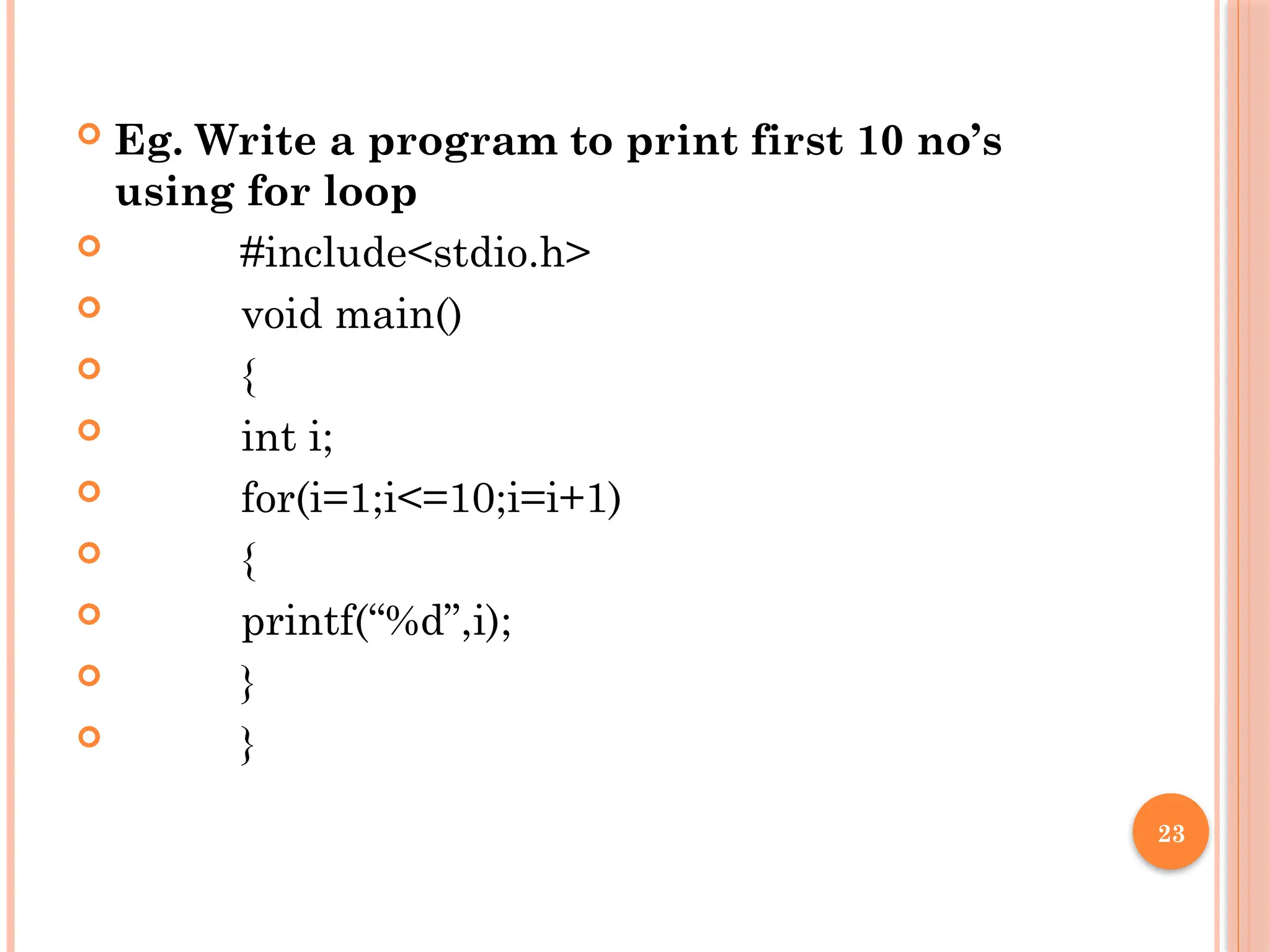 23
 Eg. Write a program to print first 10 no’s
using for loop
 #include<stdio.h>
 void main()
 {
 int i;
 for(i=1;i<=10;i=i+1)
 {
 printf(“%d”,i);
 }
 }
 
