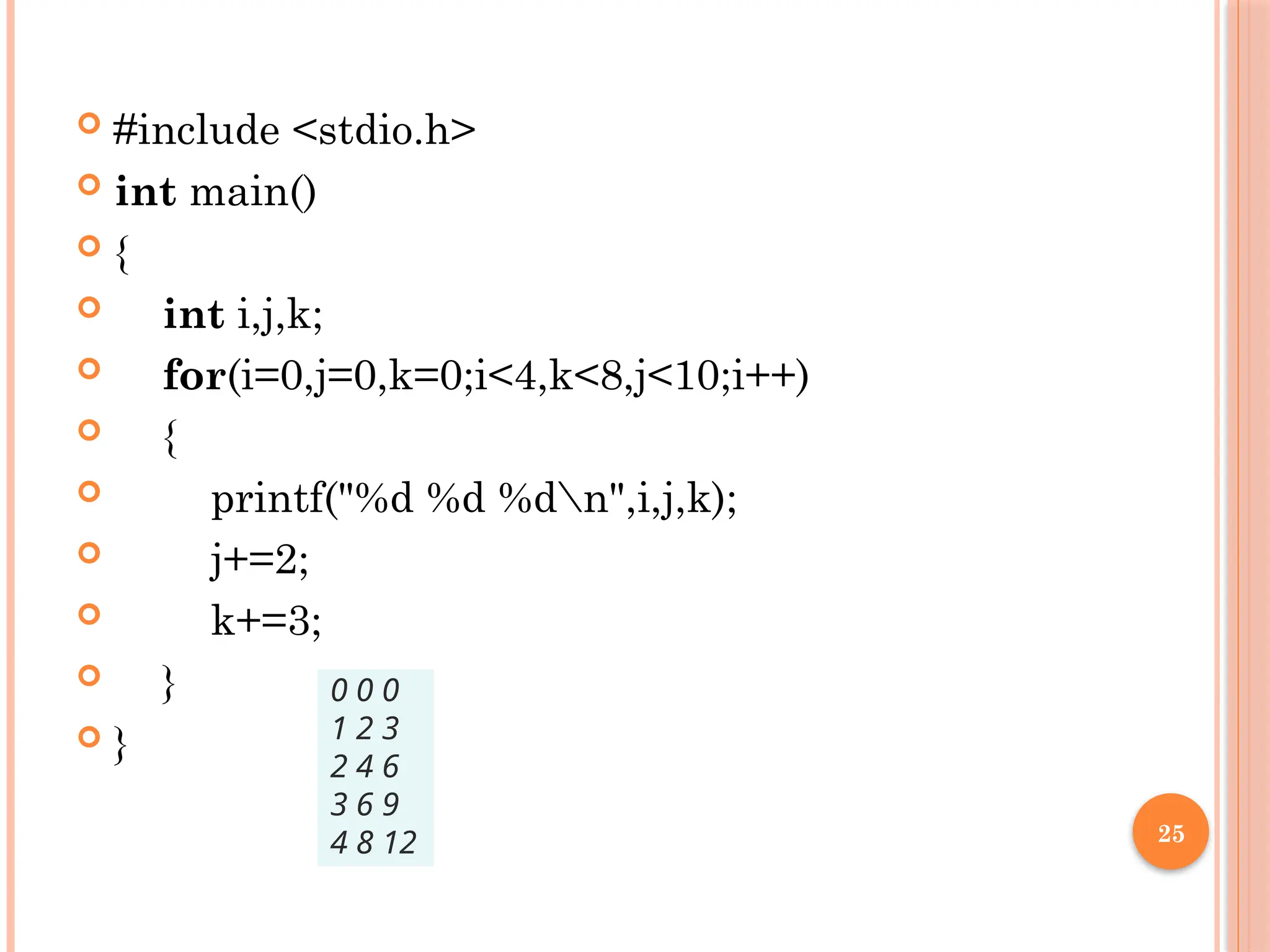 25
 #include <stdio.h>
 int main()
 {
 int i,j,k;
 for(i=0,j=0,k=0;i<4,k<8,j<10;i++)
 {
 printf("%d %d %dn",i,j,k);
 j+=2;
 k+=3;
 }
 }
0 0 0
1 2 3
2 4 6
3 6 9
4 8 12
 