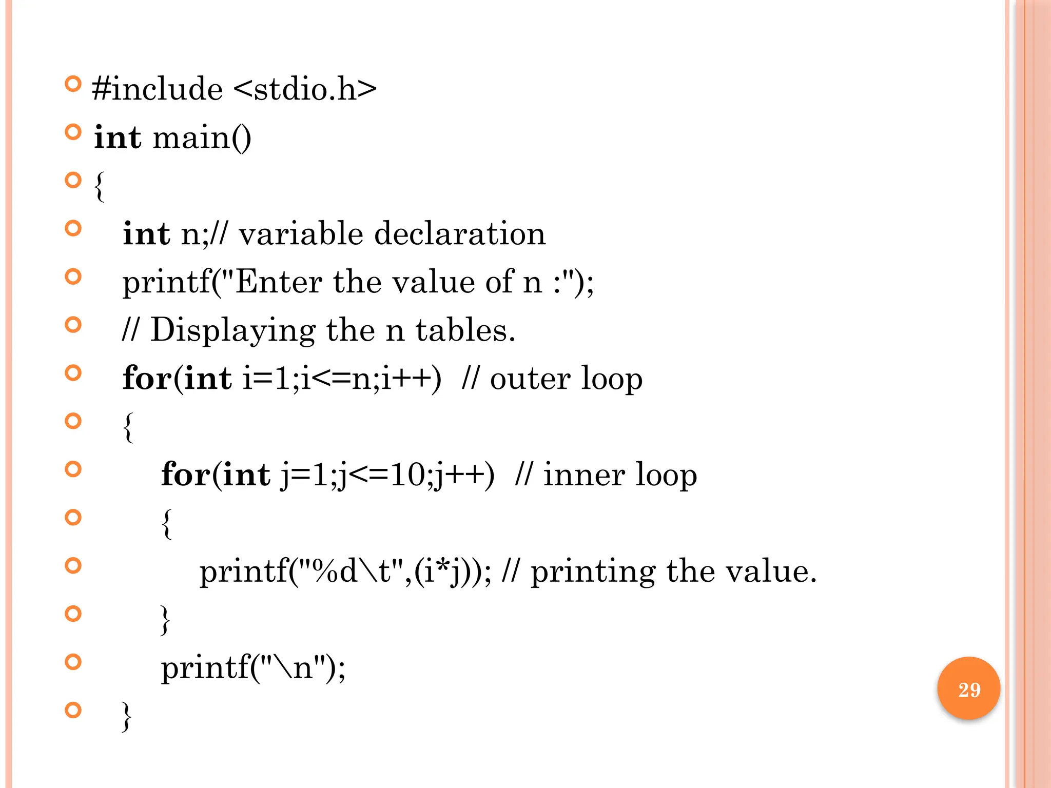 29
 #include <stdio.h>
 int main()
 {
 int n;// variable declaration
 printf("Enter the value of n :");
 // Displaying the n tables.
 for(int i=1;i<=n;i++) // outer loop
 {
 for(int j=1;j<=10;j++) // inner loop
 {
 printf("%dt",(i*j)); // printing the value.
 }
 printf("n");
 }
 