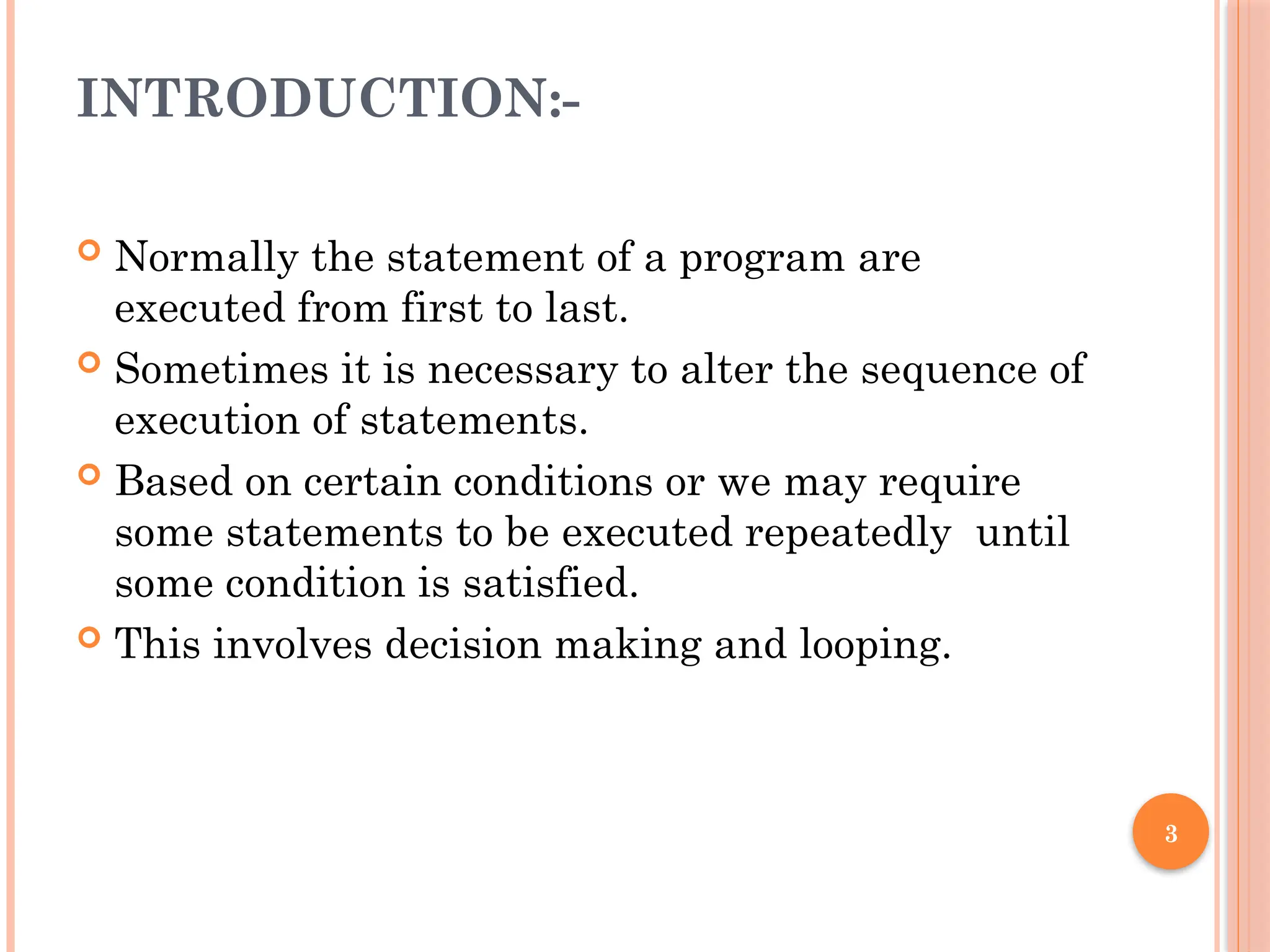 3
INTRODUCTION:-
 Normally the statement of a program are
executed from first to last.
 Sometimes it is necessary to alter the sequence of
execution of statements.
 Based on certain conditions or we may require
some statements to be executed repeatedly until
some condition is satisfied.
 This involves decision making and looping.
 