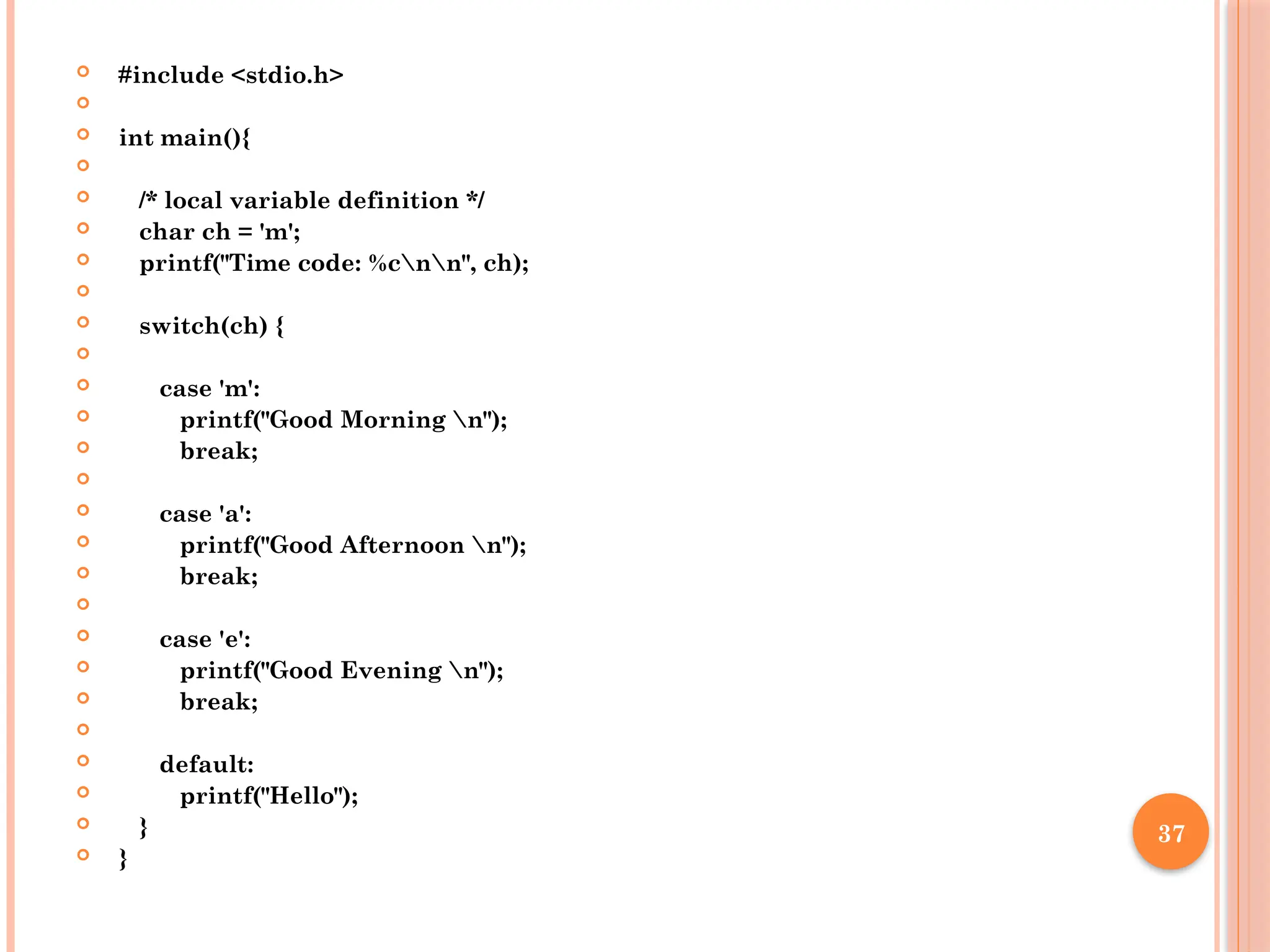 37
 #include <stdio.h>

 int main(){

 /* local variable definition */
 char ch = 'm';
 printf("Time code: %cnn", ch);

 switch(ch) {

 case 'm':
 printf("Good Morning n");
 break;

 case 'a':
 printf("Good Afternoon n");
 break;

 case 'e':
 printf("Good Evening n");
 break;

 default:
 printf("Hello");
 }
 }
 