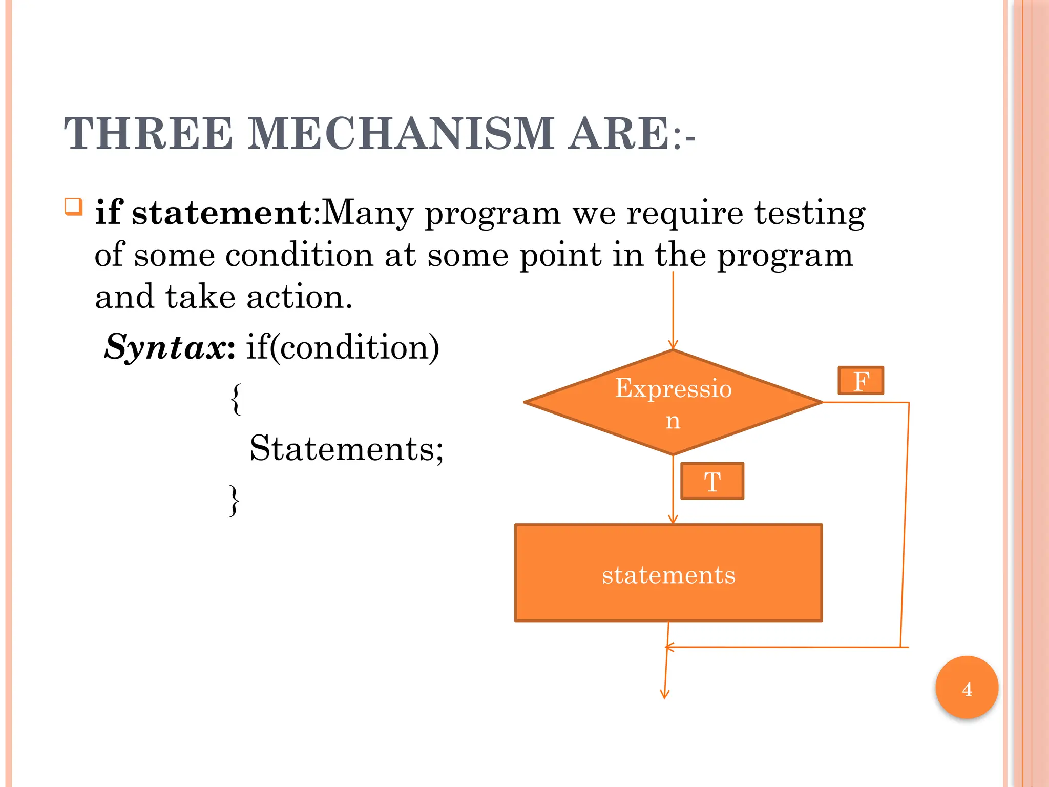 4
THREE MECHANISM ARE:-
 if statement:Many program we require testing
of some condition at some point in the program
and take action.
Syntax: if(condition)
{
Statements;
}
Expressio
n
statements
F
T
 