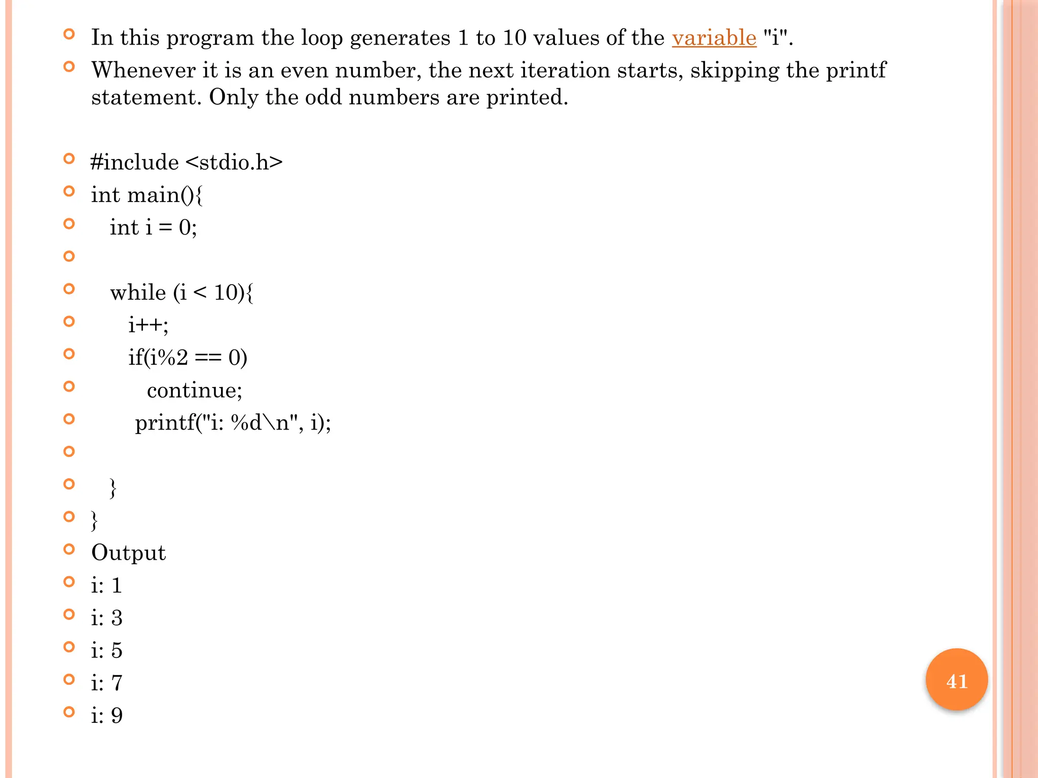 41
 In this program the loop generates 1 to 10 values of the variable "i".
 Whenever it is an even number, the next iteration starts, skipping the printf
statement. Only the odd numbers are printed.
 #include <stdio.h>
 int main(){
 int i = 0;

 while (i < 10){
 i++;
 if(i%2 == 0)
 continue;
 printf("i: %dn", i);

 }
 }
 Output
 i: 1
 i: 3
 i: 5
 i: 7
 i: 9
 