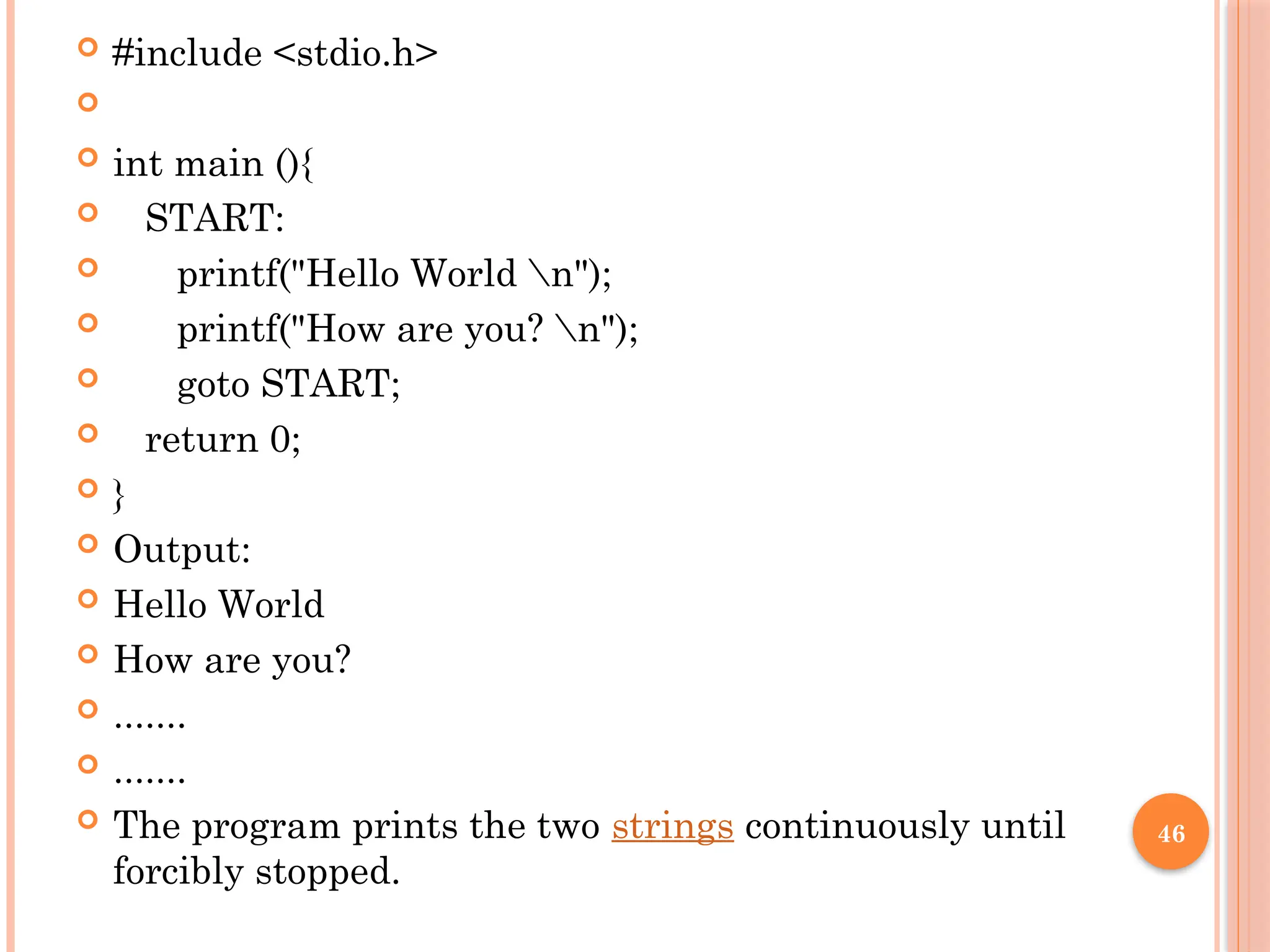 46
 #include <stdio.h>

 int main (){
 START:
 printf("Hello World n");
 printf("How are you? n");
 goto START;
 return 0;
 }
 Output:
 Hello World
 How are you?
 .......
 .......
 The program prints the two strings continuously until
forcibly stopped.
 