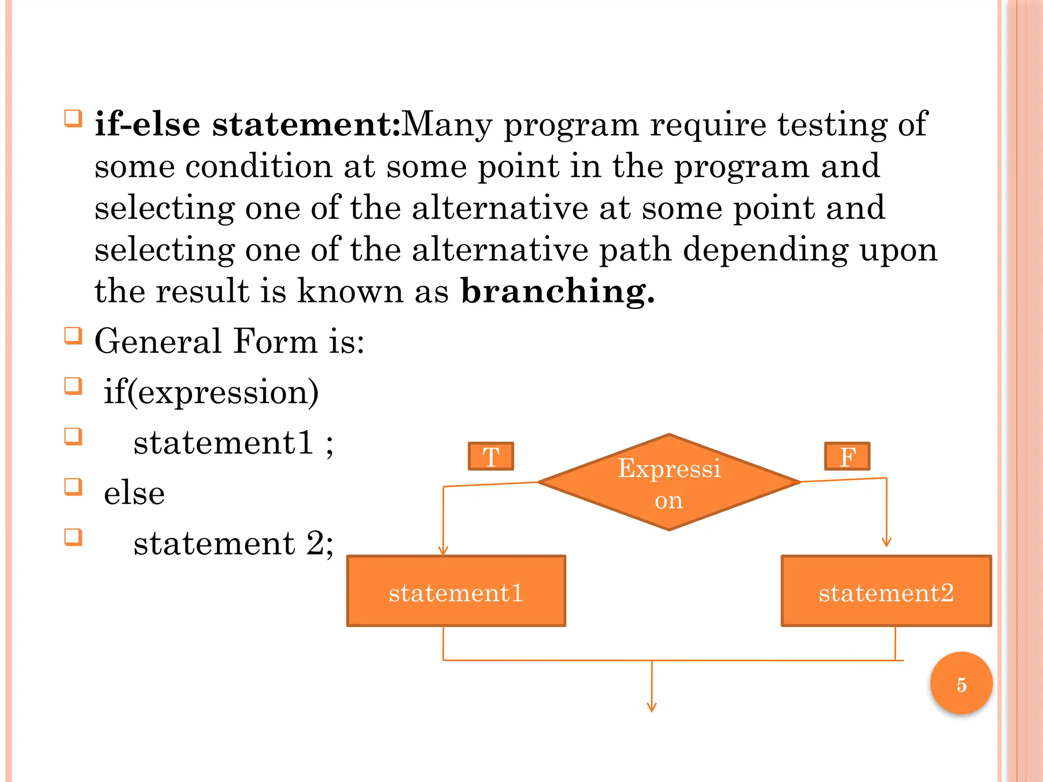 5
 if-else statement:Many program require testing of
some condition at some point in the program and
selecting one of the alternative at some point and
selecting one of the alternative path depending upon
the result is known as branching.
 General Form is:
 if(expression)
 statement1 ;
 else
 statement 2;
Expressi
on
statement1 statement2
T F
 