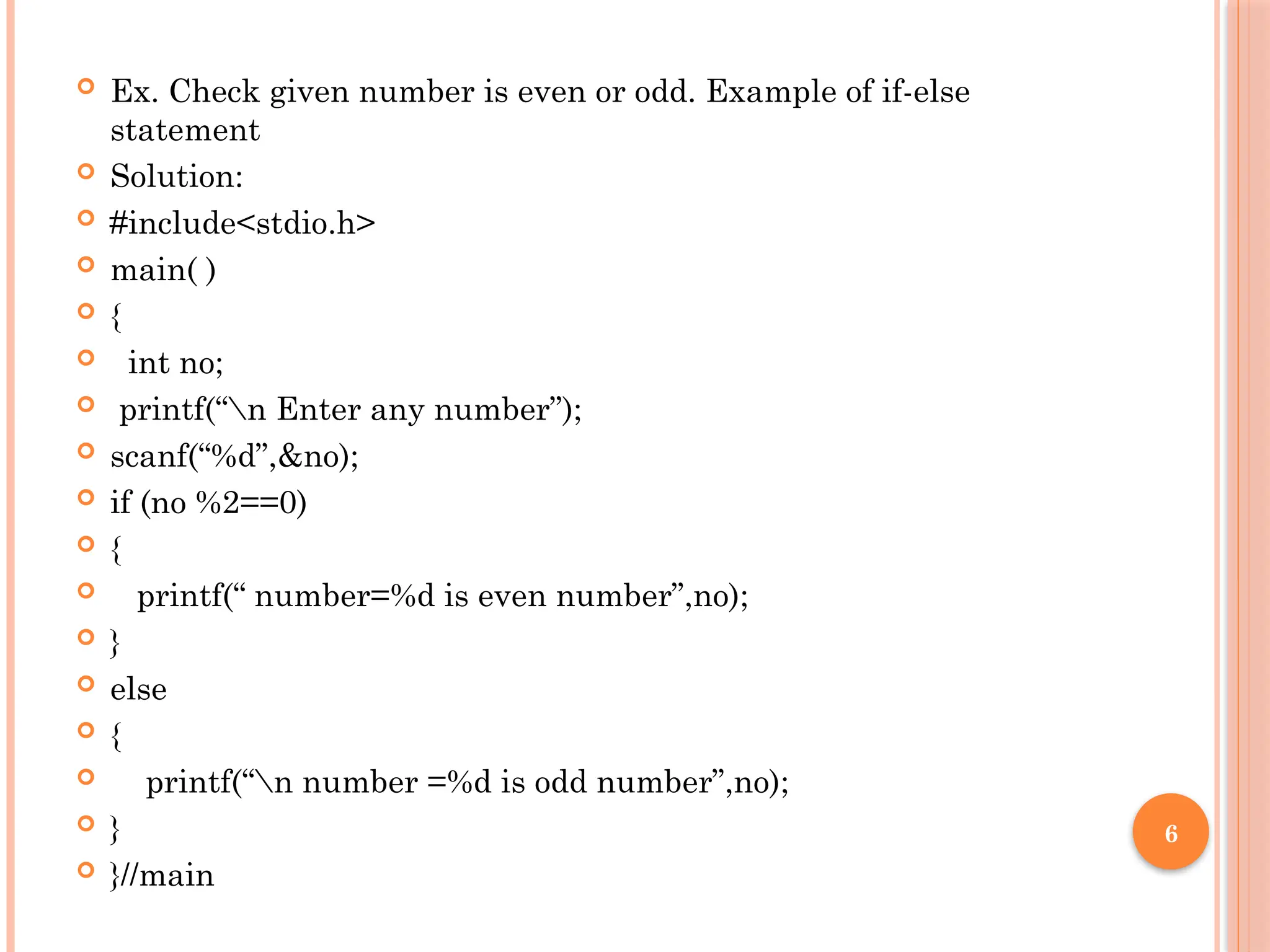 6
 Ex. Check given number is even or odd. Example of if-else
statement
 Solution:
 #include<stdio.h>
 main( )
 {
 int no;
 printf(“n Enter any number”);
 scanf(“%d”,&no);
 if (no %2==0)
 {
 printf(“ number=%d is even number”,no);
 }
 else
 {
 printf(“n number =%d is odd number”,no);
 }
 }//main
 