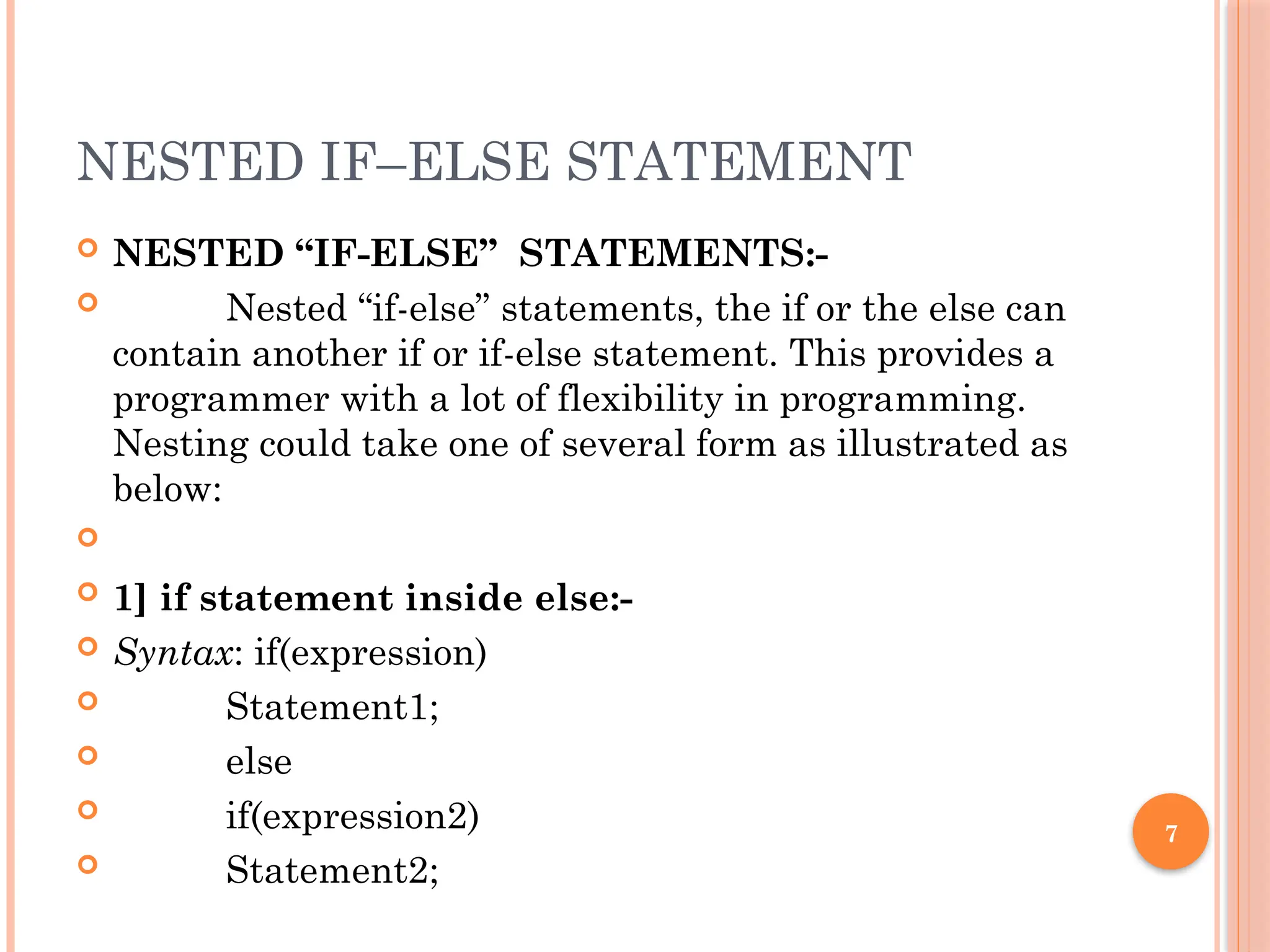 7
NESTED IF–ELSE STATEMENT
 NESTED “IF-ELSE” STATEMENTS:-
 Nested “if-else” statements, the if or the else can
contain another if or if-else statement. This provides a
programmer with a lot of flexibility in programming.
Nesting could take one of several form as illustrated as
below:

 1] if statement inside else:-
 Syntax: if(expression)
 Statement1;
 else
 if(expression2)
 Statement2;
 