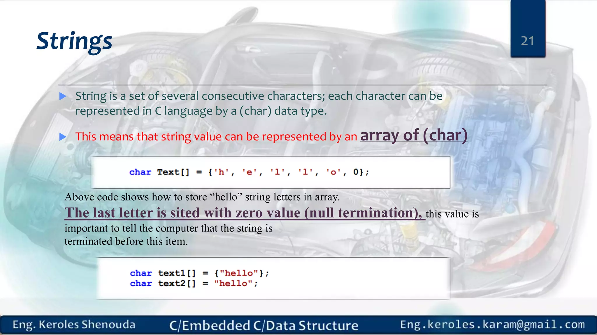 Strings
 String is a set of several consecutive characters; each character can be
represented in C language by a (char) data type.
 This means that string value can be represented by an array of (char)
21
Above code shows how to store “hello” string letters in array.
The last letter is sited with zero value (null termination), this value is
important to tell the computer that the string is
terminated before this item.
 