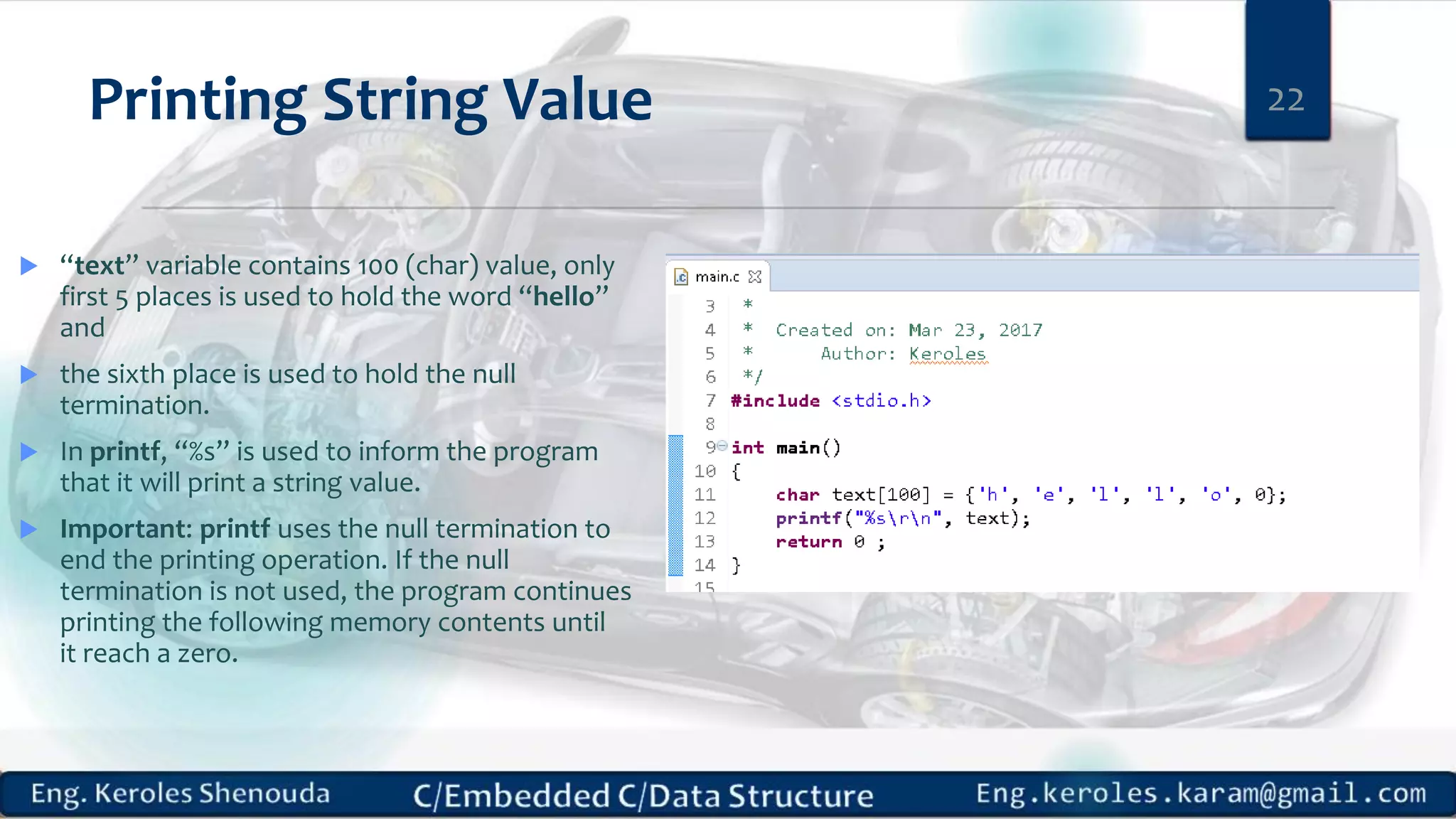 Printing String Value
 “text” variable contains 100 (char) value, only
first 5 places is used to hold the word “hello”
and
 the sixth place is used to hold the null
termination.
 In printf, “%s” is used to inform the program
that it will print a string value.
 Important: printf uses the null termination to
end the printing operation. If the null
termination is not used, the program continues
printing the following memory contents until
it reach a zero.
22
 