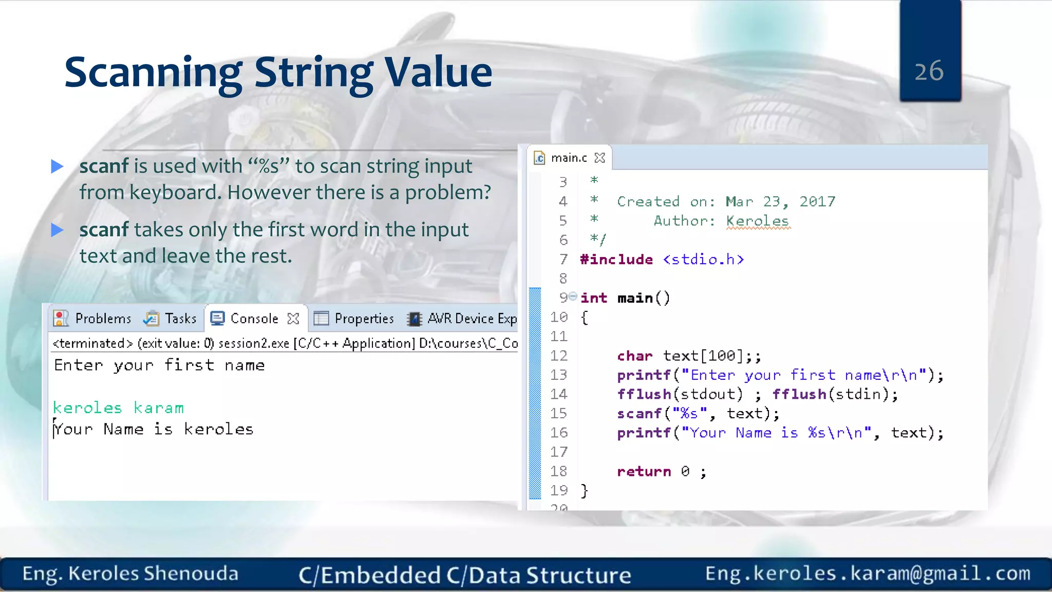Scanning String Value 26
 scanf is used with “%s” to scan string input
from keyboard. However there is a problem?
 scanf takes only the first word in the input
text and leave the rest.
 