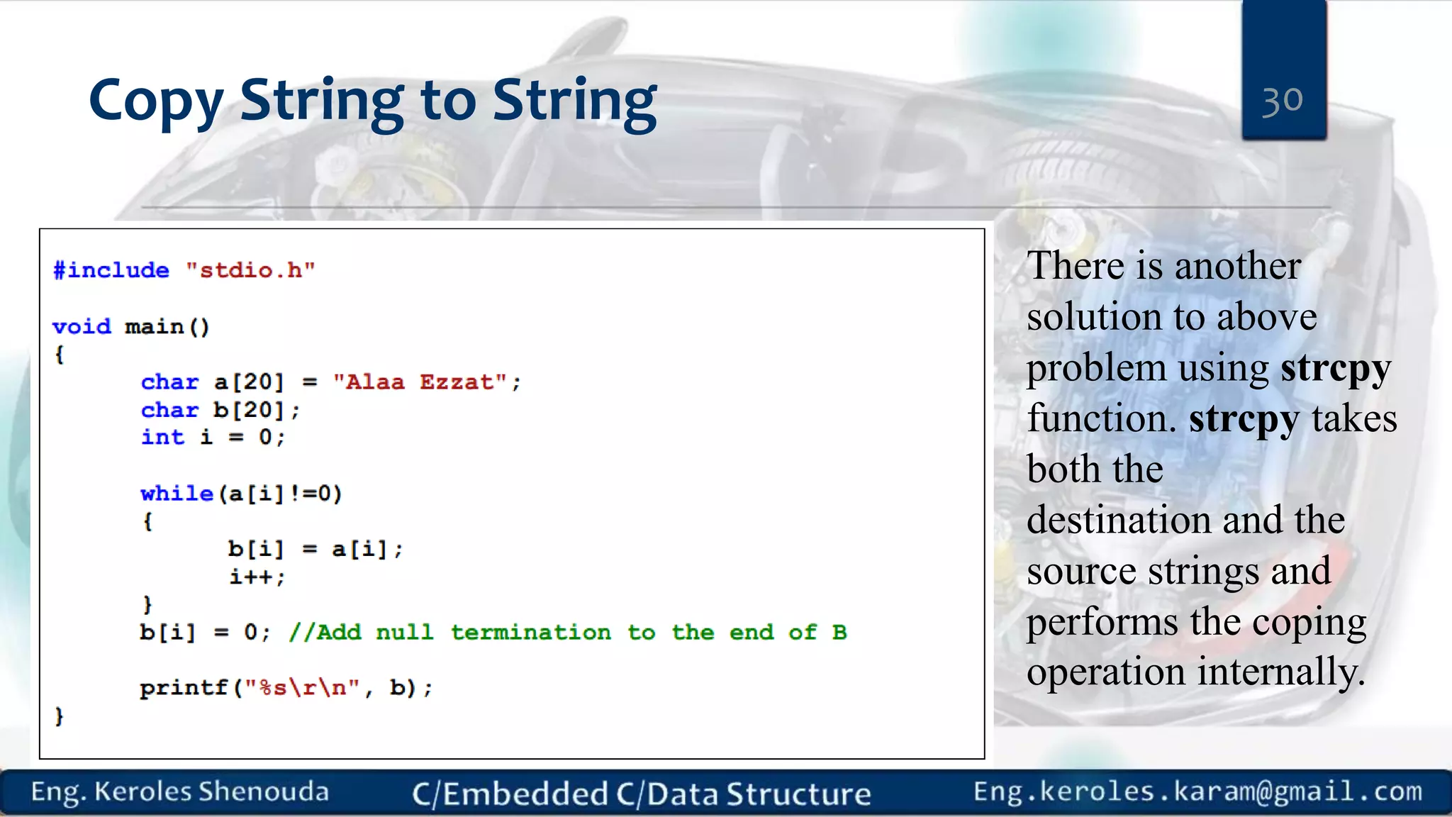 Copy String to String 30
There is another
solution to above
problem using strcpy
function. strcpy takes
both the
destination and the
source strings and
performs the coping
operation internally.
 