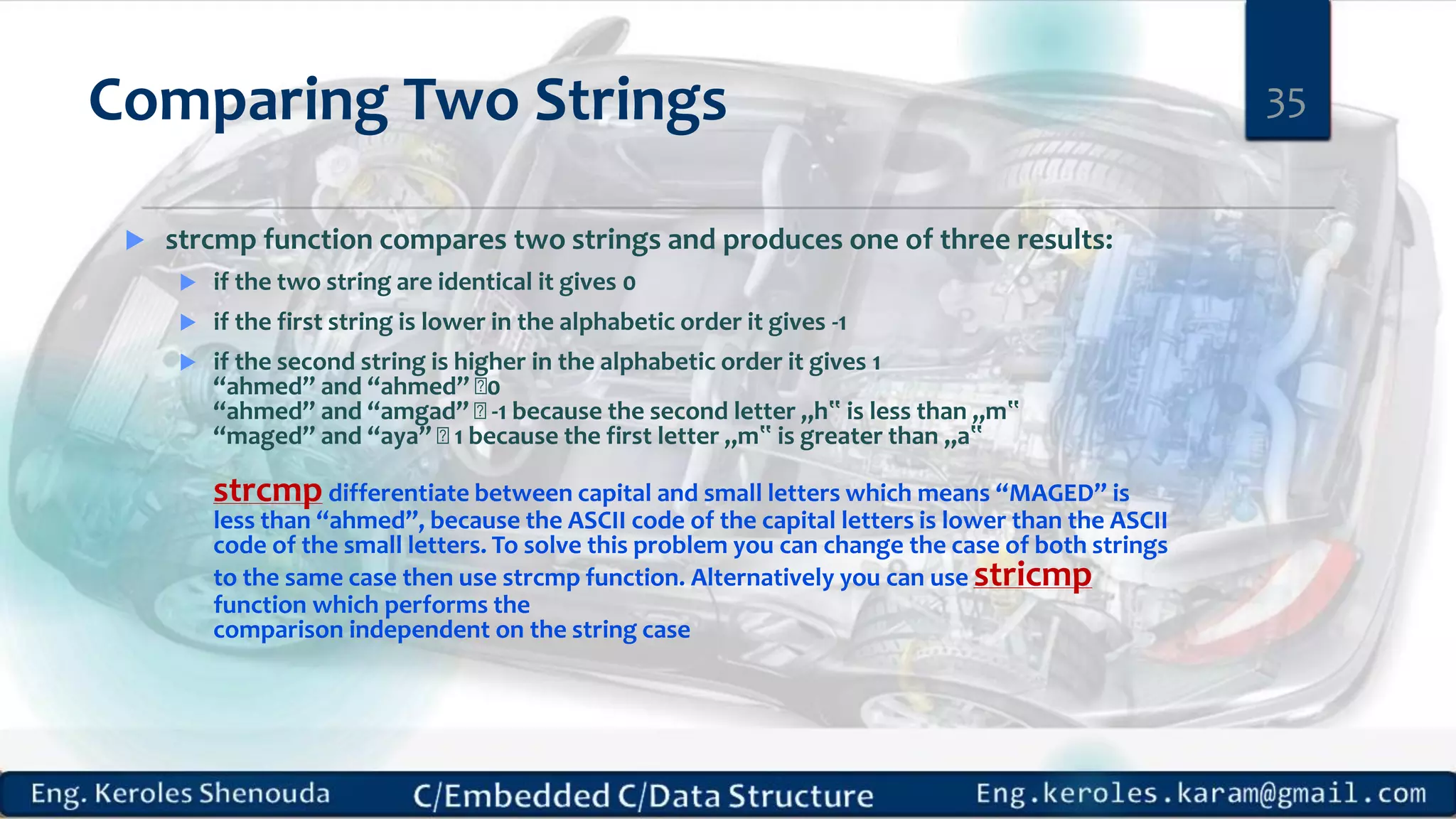 Comparing Two Strings
 strcmp function compares two strings and produces one of three results:
 if the two string are identical it gives 0
 if the first string is lower in the alphabetic order it gives -1
 if the second string is higher in the alphabetic order it gives 1
“ahmed” and “ahmed” 0
“ahmed” and “amgad” -1 because the second letter „h‟ is less than „m‟
“maged” and “aya” 1 because the first letter „m‟ is greater than „a‟
strcmp differentiate between capital and small letters which means “MAGED” is
less than “ahmed”, because the ASCII code of the capital letters is lower than the ASCII
code of the small letters. To solve this problem you can change the case of both strings
to the same case then use strcmp function. Alternatively you can use stricmp
function which performs the
comparison independent on the string case
35
 