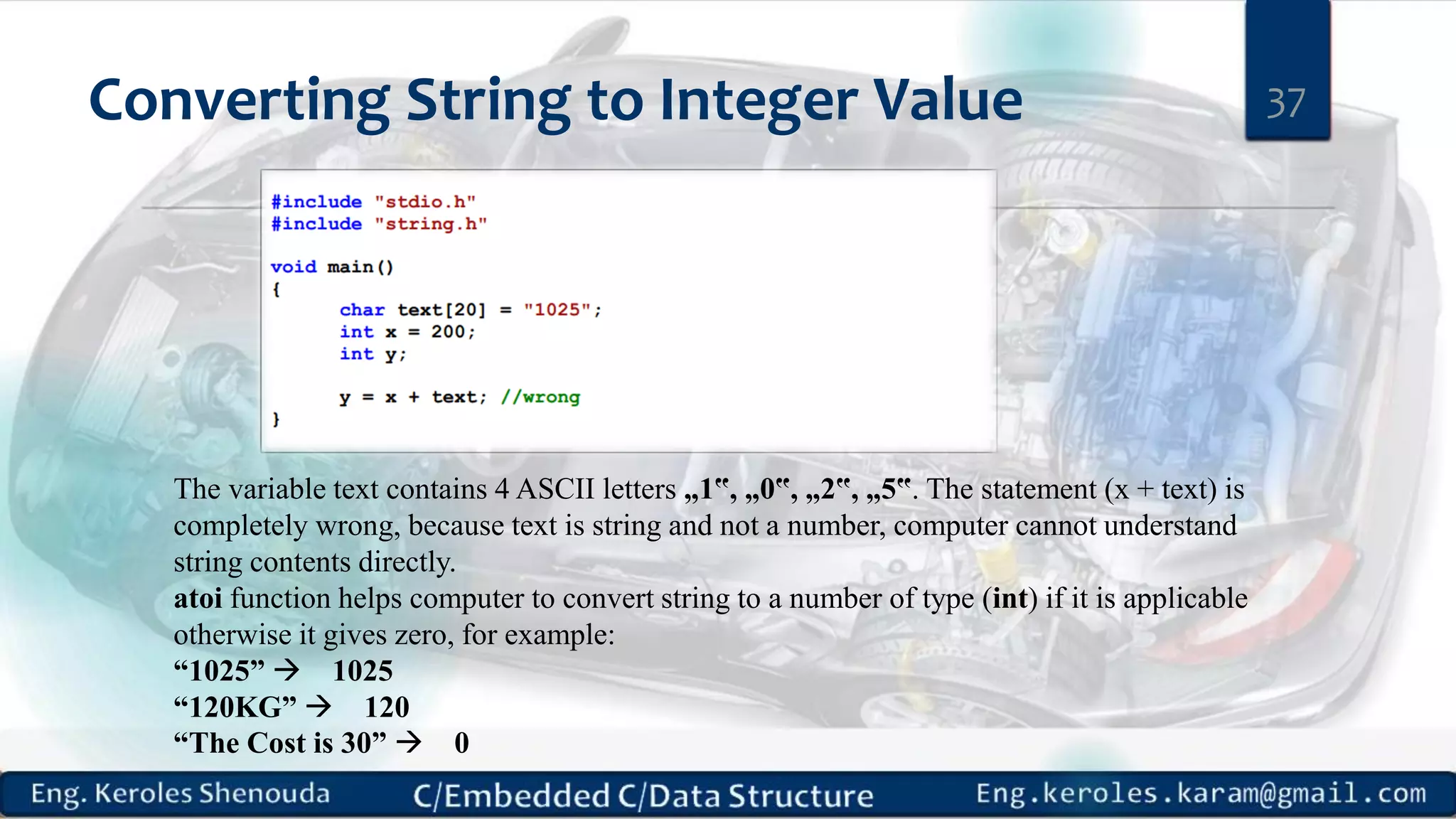 Converting String to Integer Value 37
The variable text contains 4 ASCII letters „1‟, „0‟, „2‟, „5‟. The statement (x + text) is
completely wrong, because text is string and not a number, computer cannot understand
string contents directly.
atoi function helps computer to convert string to a number of type (int) if it is applicable
otherwise it gives zero, for example:
“1025”  1025
“120KG”  120
“The Cost is 30”  0
 