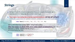 Strings
 String is a set of several consecutive characters; each character can be
represented in C language by a (char) data type.
 This means that string value can be represented by an array of (char)
21
Above code shows how to store “hello” string letters in array.
The last letter is sited with zero value (null termination), this value is
important to tell the computer that the string is
terminated before this item.
 