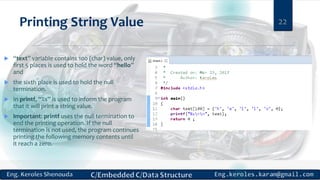 Printing String Value
 “text” variable contains 100 (char) value, only
first 5 places is used to hold the word “hello”
and
 the sixth place is used to hold the null
termination.
 In printf, “%s” is used to inform the program
that it will print a string value.
 Important: printf uses the null termination to
end the printing operation. If the null
termination is not used, the program continues
printing the following memory contents until
it reach a zero.
22
 