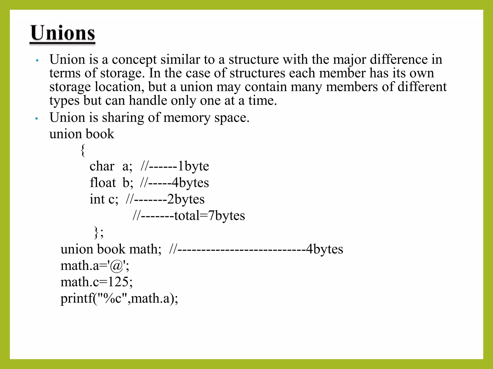 • Union is a concept similar to a structure with the major difference in
terms of storage. In the case of structures each member has its own
storage location, but a union may contain many members of different
types but can handle only one at a time.
• Union is sharing of memory space.
union book
{
char a; //------1byte
float b; //-----4bytes
int c; //-------2bytes
//-------total=7bytes
};
union book math; //---------------------------4bytes
math.a='@';
math.c=125;
printf("%c",math.a);
 
