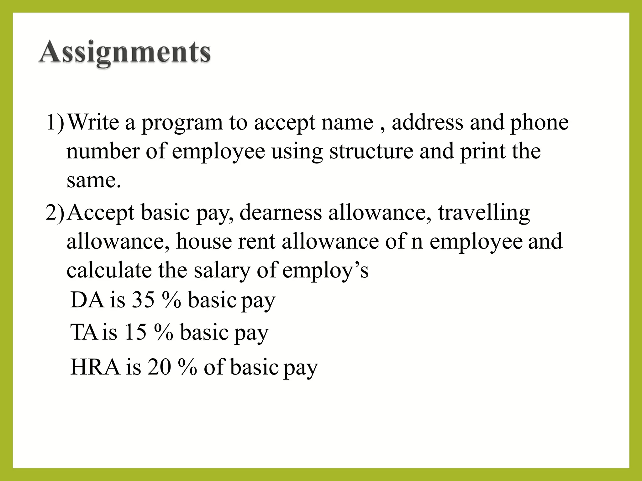 1)Write a program to accept name , address and phone
number of employee using structure and print the
same.
2)Accept basic pay, dearness allowance, travelling
allowance, house rent allowance of n employee and
calculate the salary of employ’s
DA is 35 % basic pay
TAis 15 % basic pay
HRA is 20 % of basic pay
 
