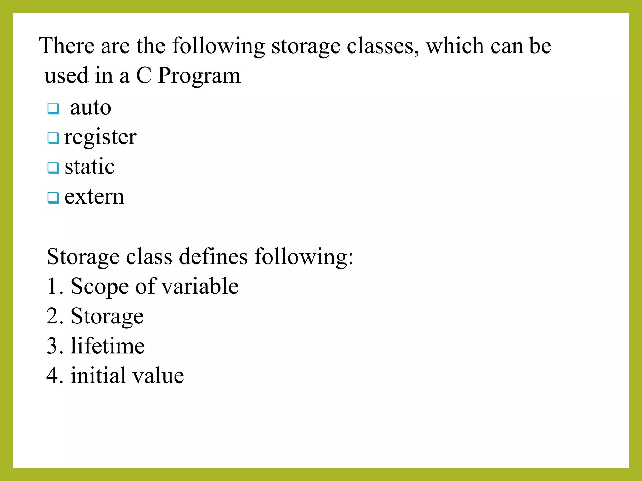There are the following storage classes, which can be
used in a C Program
❑ auto
❑ register
❑ static
❑ extern
Storage class defines following:
1. Scope of variable
2. Storage
3. lifetime
4. initial value
 
