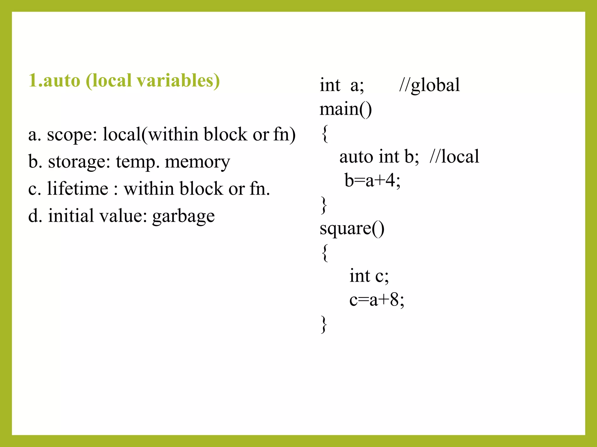 1.auto (local variables)
a. scope: local(within block or fn)
b. storage: temp. memory
c. lifetime : within block or fn.
d. initial value: garbage
int a;
main()
{
//global
auto int b; //local
b=a+4;
}
square()
{
int c;
c=a+8;
}
 