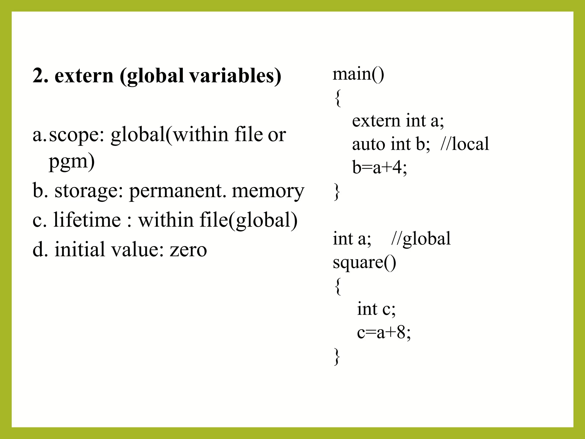 2. extern (global variables)
a.scope: global(within file or
pgm)
b. storage: permanent. memory
c. lifetime : within file(global)
d. initial value: zero
main()
{
extern int a;
auto int b; //local
b=a+4;
}
int a; //global
square()
{
int c;
c=a+8;
}
 