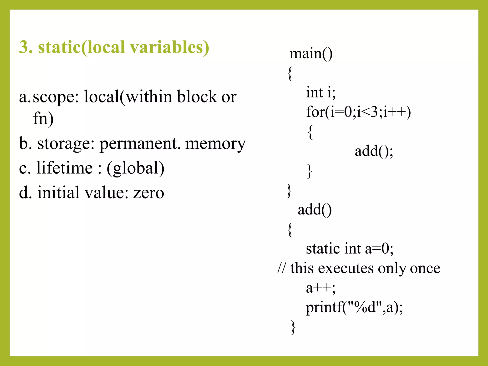3. static(local variables)
a.scope: local(within block or
fn)
b. storage: permanent. memory
c. lifetime : (global)
d. initial value: zero
main()
{
int i;
for(i=0;i<3;i++)
{
add();
}
}
add()
{
static int a=0;
// this executes only once
a++;
printf("%d",a);
}
 