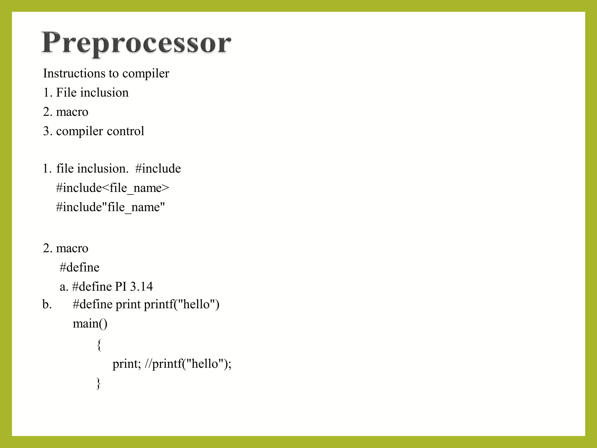Instructions to compiler
1. File inclusion
2. macro
3. compiler control
1. file inclusion. #include
#include<file_name>
#include"file_name"
2. macro
#define
a. #define PI 3.14
b. #define print printf("hello")
main()
{
print; //printf("hello");
}
 