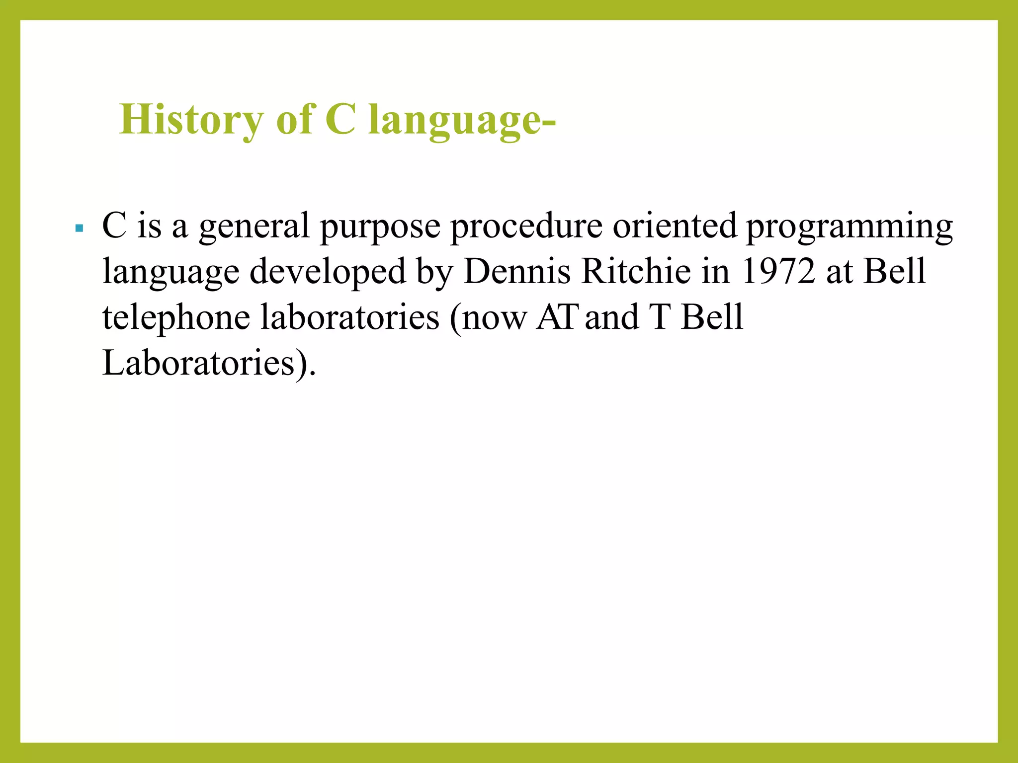 History of C language-
▪ C is a general purpose procedure oriented programming
language developed by Dennis Ritchie in 1972 at Bell
telephone laboratories (now ATand T Bell
Laboratories).
 