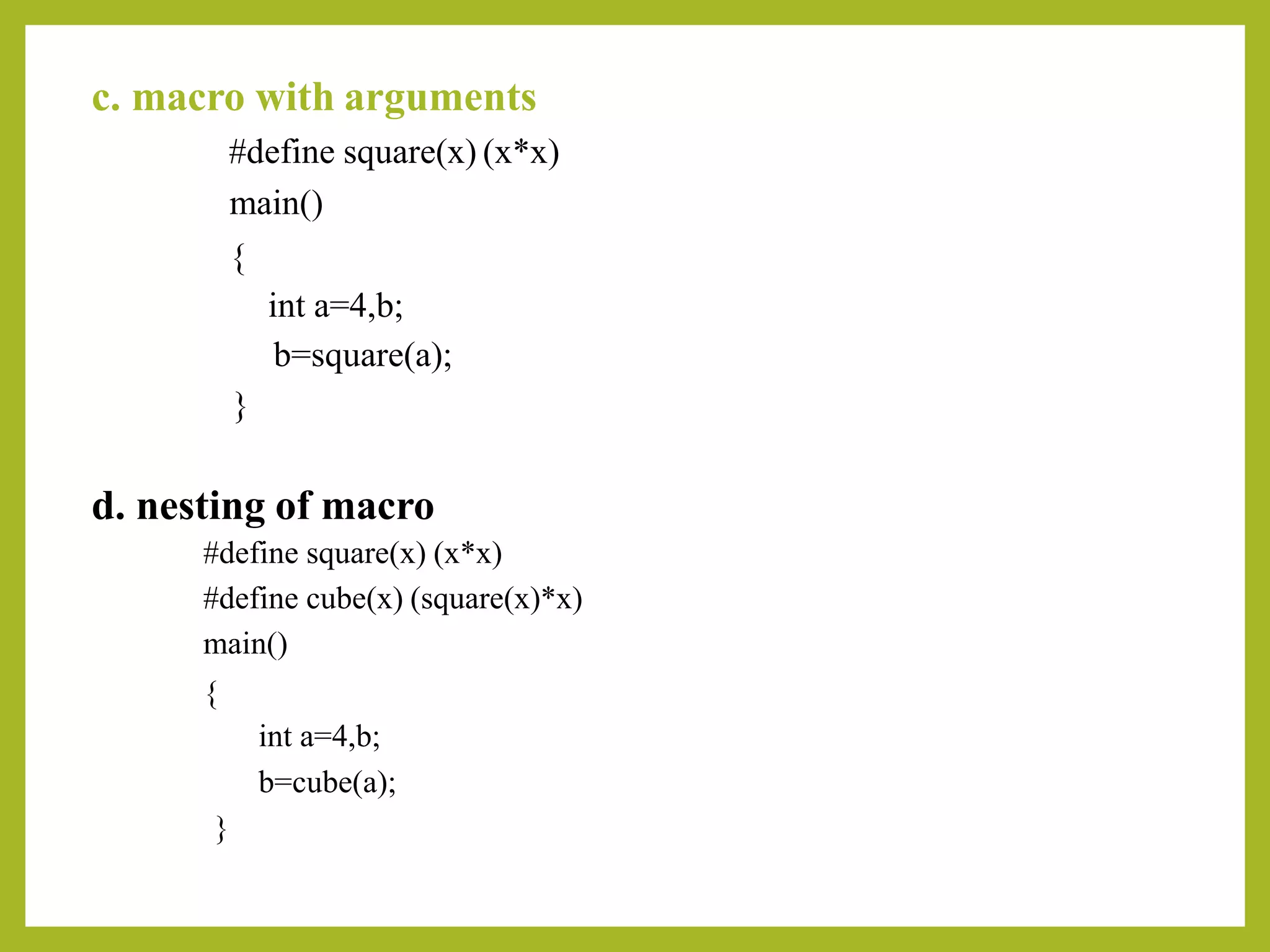 c. macro with arguments
#define square(x) (x*x)
main()
{
int a=4,b;
b=square(a);
}
d. nesting of macro
#define square(x) (x*x)
#define cube(x) (square(x)*x)
main()
{
int a=4,b;
b=cube(a);
}
 