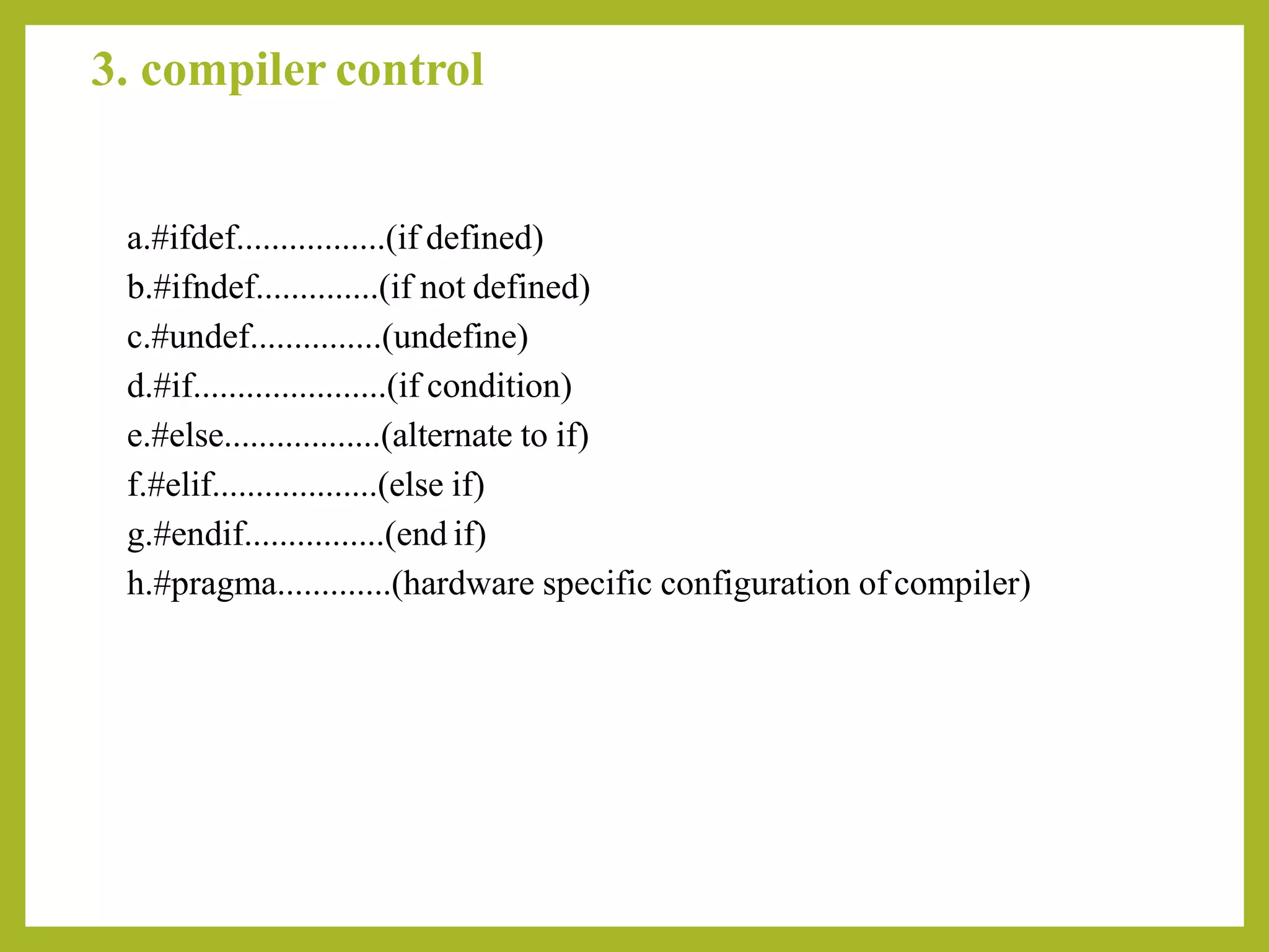 3. compiler control
a.#ifdef.................(if defined)
b.#ifndef..............(if not defined)
c.#undef...............(undefine)
d.#if......................(if condition)
e.#else..................(alternate to if)
f.#elif...................(else if)
g.#endif................(end if)
h.#pragma.............(hardware specific configuration of compiler)
 